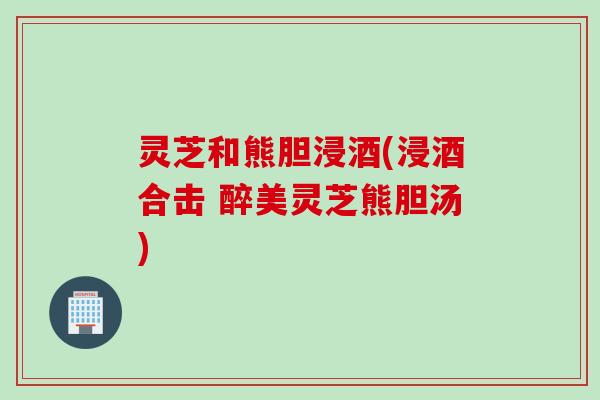 灵芝和熊胆浸酒(浸酒合击 醉美灵芝熊胆汤)
