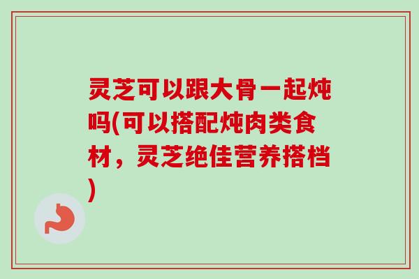灵芝可以跟大骨一起炖吗(可以搭配炖肉类食材，灵芝绝佳营养搭档)
