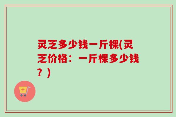 灵芝多少钱一斤棵(灵芝价格：一斤棵多少钱？)
