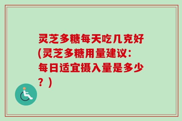 灵芝多糖每天吃几克好(灵芝多糖用量建议：每日适宜摄入量是多少？)