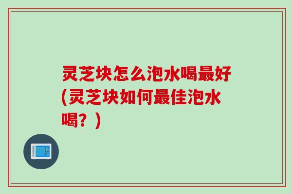 灵芝块怎么泡水喝最好(灵芝块如何最佳泡水喝？)