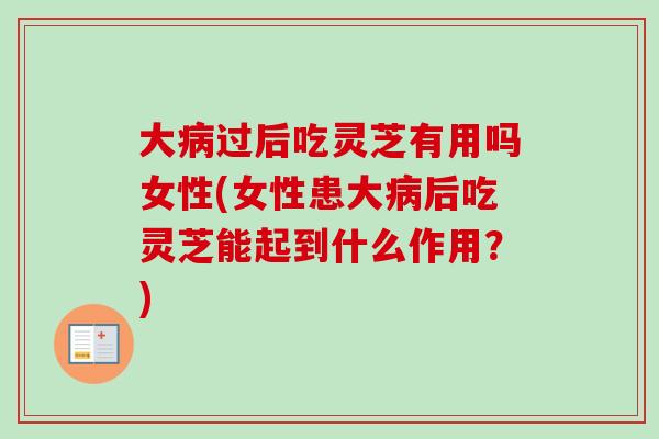 大病过后吃灵芝有用吗女性(女性患大病后吃灵芝能起到什么作用？)