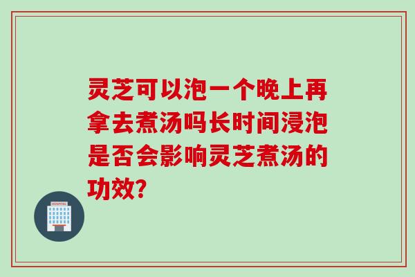灵芝可以泡一个晚上再拿去煮汤吗长时间浸泡是否会影响灵芝煮汤的功效？