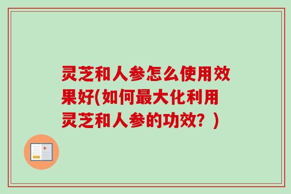 灵芝和人参怎么使用效果好(如何大化利用灵芝和人参的功效?) 灵芝和人参怎么使用效果好(如何大化利用灵芝和人参的功效?)