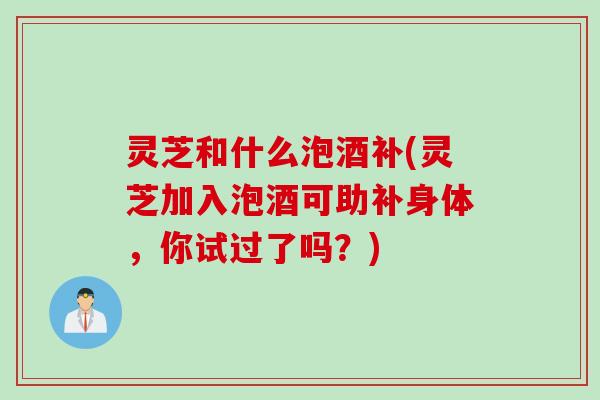 灵芝和什么泡酒补(灵芝加入泡酒可助补身体,你试过了吗?) 灵芝和什么泡酒补(灵芝加入泡酒可助补身体,你试过了吗?)