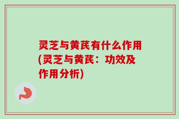 灵芝与黄芪有什么作用(灵芝与黄芪：功效及作用分析)