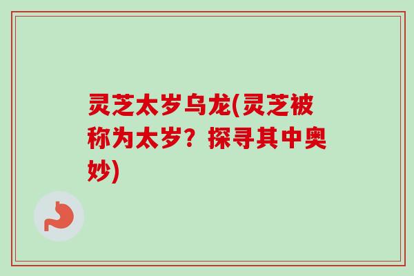灵芝太岁乌龙(灵芝被称为太岁？探寻其中奥妙)