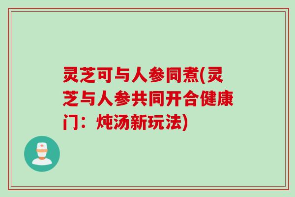 灵芝可与人参同煮(灵芝与人参共同开合健康门:炖汤新玩法) 灵芝可与人参同煮(灵芝与人参共同开合健康门:炖汤新玩法)