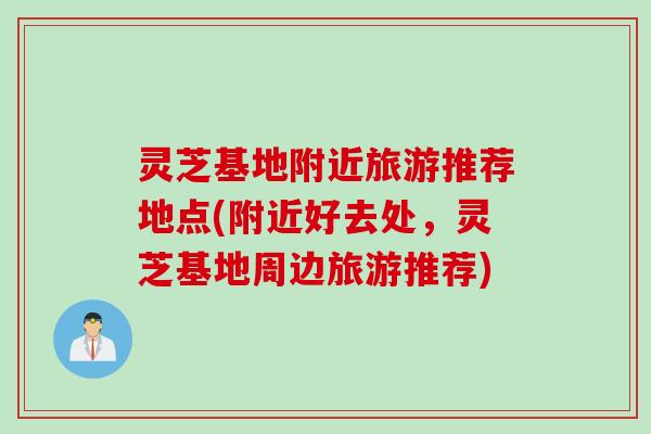 灵芝基地附近旅游推荐地点(附近好去处，灵芝基地周边旅游推荐)