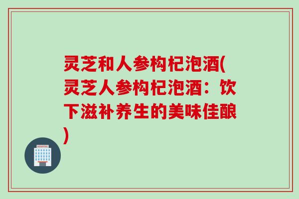 灵芝和人参构杞泡酒(灵芝人参构杞泡酒：饮下滋补养生的美味佳酿)