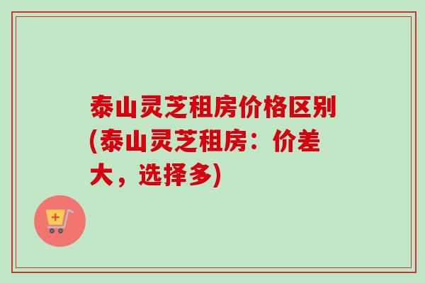 泰山灵芝租房价格区别(泰山灵芝租房：价差大，选择多)