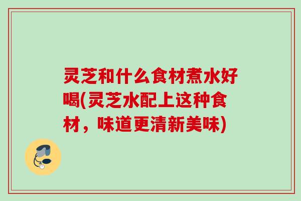 灵芝和什么食材煮水好喝(灵芝水配上这种食材，味道更清新美味)
