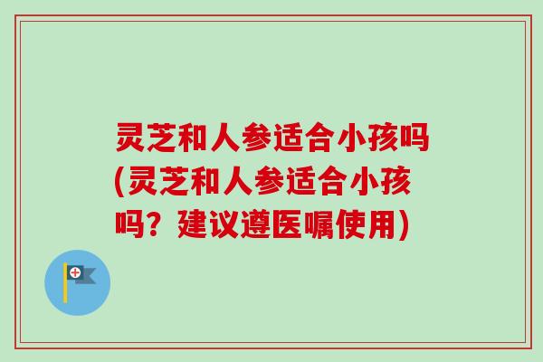 灵芝和人参适合小孩吗(灵芝和人参适合小孩吗?建议遵医嘱使用) 灵芝和人参适合小孩吗(灵芝和人参适合小孩吗?建议遵医嘱使用)