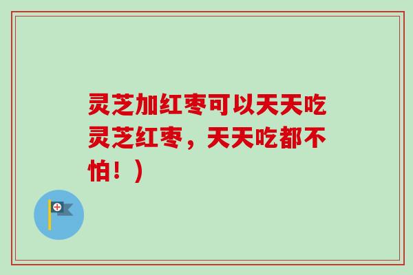 灵芝加红枣可以天天吃灵芝红枣,天天吃都不怕!) 灵芝加红枣可以天天吃灵芝红枣,天天吃都不怕!)