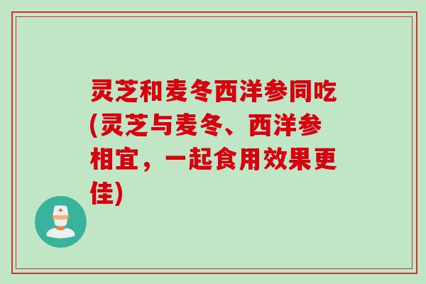 灵芝和麦冬西洋参同吃(灵芝与麦冬、西洋参相宜，一起食用效果更佳)