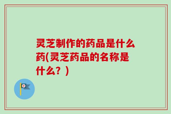 灵芝制作的药品是什么药(灵芝药品的名称是什么？)