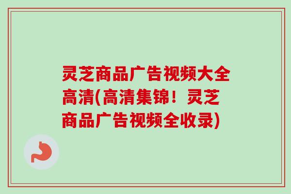 灵芝商品广告视频大全高清(高清集锦！灵芝商品广告视频全收录)