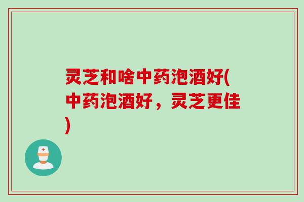 灵芝和啥中药泡酒好(中药泡酒好，灵芝更佳)