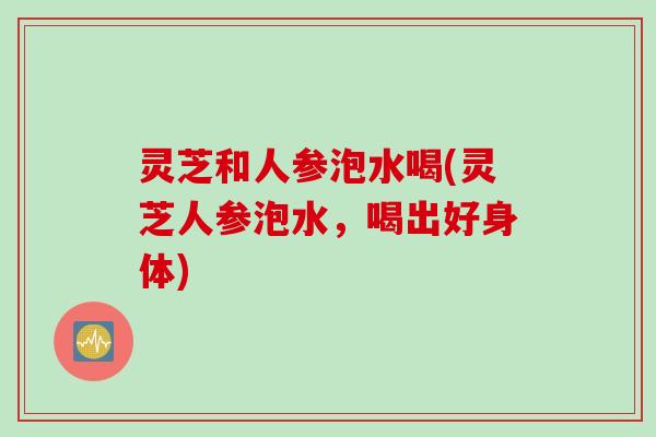 灵芝和人参泡水喝(灵芝人参泡水，喝出好身体)