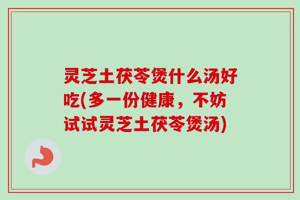 灵芝土茯苓煲什么汤好吃(多一份健康，不妨试试灵芝土茯苓煲汤)