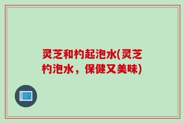 灵芝和杓起泡水(灵芝杓泡水，保健又美味)