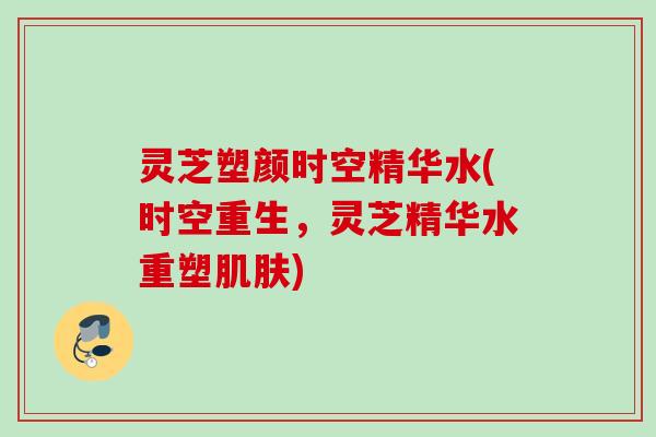 灵芝塑颜时空精华水(时空重生，灵芝精华水重塑肌肤)