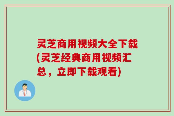 灵芝商用视频大全下载(灵芝经典商用视频汇总，立即下载观看)