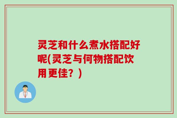 灵芝和什么煮水搭配好呢(灵芝与何物搭配饮用更佳？)
