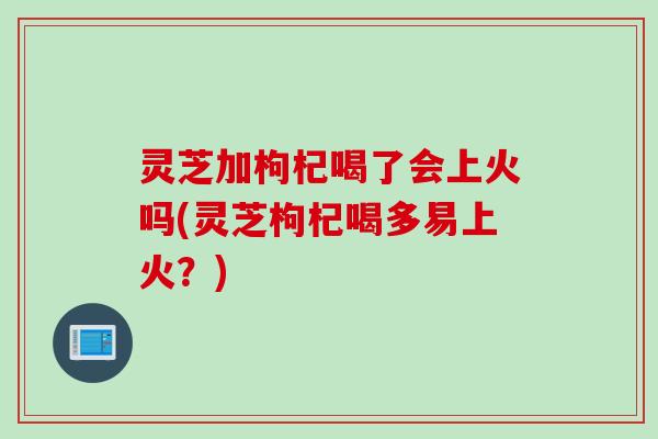 灵芝加枸杞喝了会上火吗(灵芝枸杞喝多易上火?) 灵芝加枸杞喝了会上火吗(灵芝枸杞喝多易上火?)