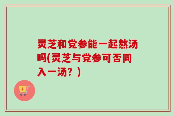 灵芝和党参能一起熬汤吗(灵芝与党参可否同入一汤？)