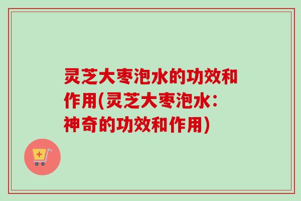 灵芝大枣泡水的功效和作用(灵芝大枣泡水:神奇的功效和作用) 灵芝大枣泡水的功效和作用(灵芝大枣泡水:神奇的功效和作用)