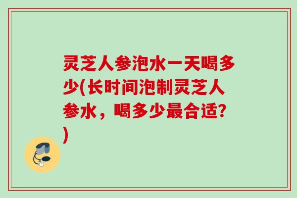 灵芝人参泡水一天喝多少(长时间泡制灵芝人参水，喝多少最合适？)