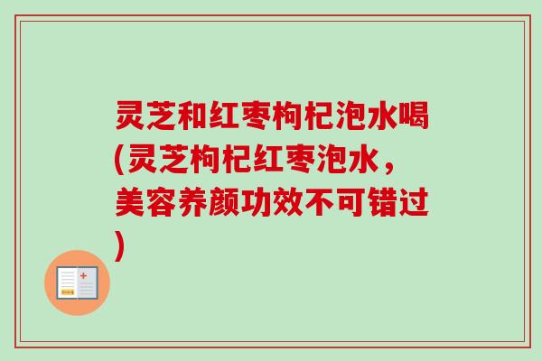 灵芝和红枣枸杞泡水喝(灵芝枸杞红枣泡水，美容养颜功效不可错过)
