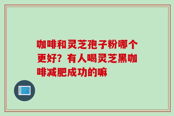 咖啡和灵芝孢子粉哪个更好？有人喝灵芝黑咖啡减肥成功的嘛
