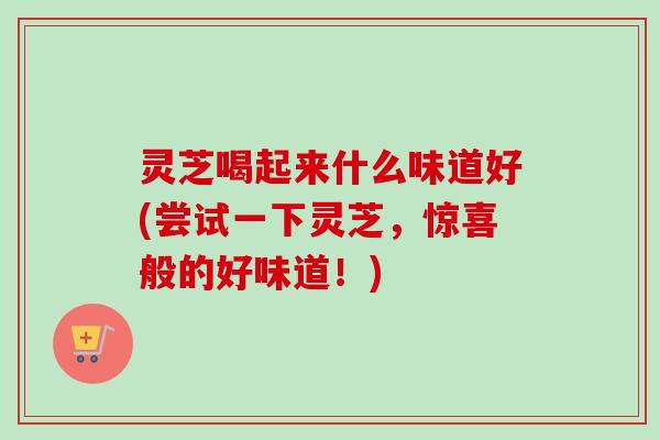 灵芝喝起来什么味道好(尝试一下灵芝，惊喜般的好味道！)