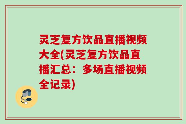 灵芝复方饮品直播视频大全(灵芝复方饮品直播汇总：多场直播视频全记录)