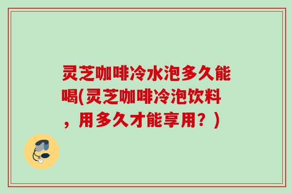 灵芝咖啡冷水泡多久能喝(灵芝咖啡冷泡饮料，用多久才能享用？)