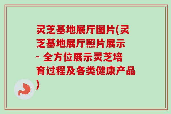 灵芝基地展厅图片(灵芝基地展厅照片展示 - 全方位展示灵芝培育过程及各类健康产品)