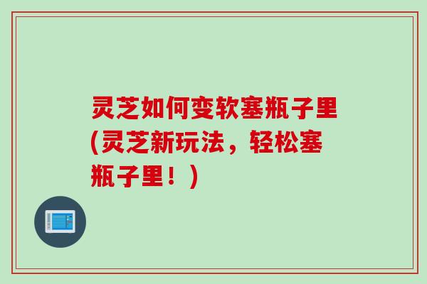 灵芝如何变软塞瓶子里(灵芝新玩法，轻松塞瓶子里！)