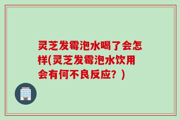 灵芝发霉泡水喝了会怎样(灵芝发霉泡水饮用会有何不良反应？)