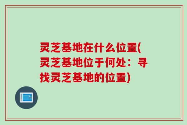 灵芝基地在什么位置(灵芝基地位于何处:寻找灵芝基地的位置) 灵芝基地在什么位置(灵芝基地位于何处:寻找灵芝基地的位置)