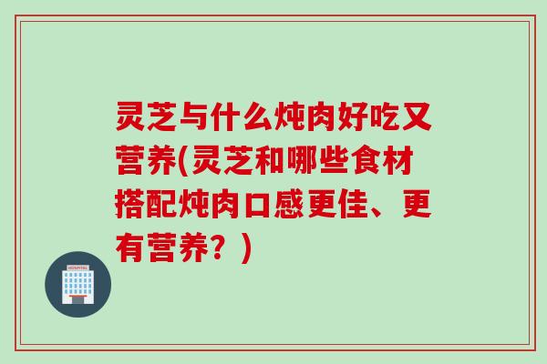 灵芝与什么炖肉好吃又营养(灵芝和哪些食材搭配炖肉口感更佳、更有营养？)