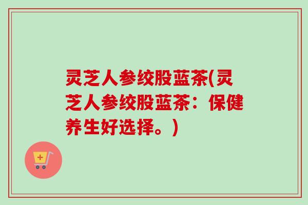 灵芝人参绞股蓝茶(灵芝人参绞股蓝茶：保健养生好选择。)