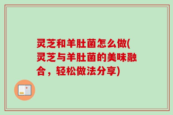 灵芝和羊肚菌怎么做(灵芝与羊肚菌的美味融合，轻松做法分享)