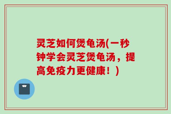 灵芝如何煲龟汤(一秒钟学会灵芝煲龟汤，提高免疫力更健康！)