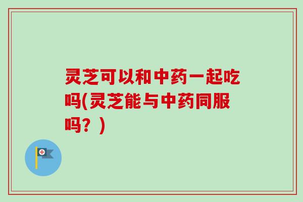 灵芝可以和中药一起吃吗(灵芝能与中药同服吗？)