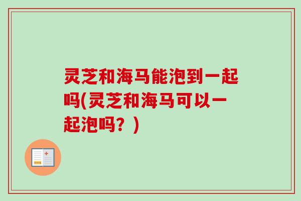 灵芝和海马能泡到一起吗(灵芝和海马可以一起泡吗？)