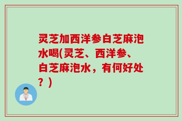 灵芝加西洋参白芝麻泡水喝(灵芝、西洋参、白芝麻泡水，有何好处？)