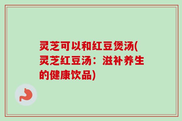 灵芝可以和红豆煲汤(灵芝红豆汤：滋补养生的健康饮品)