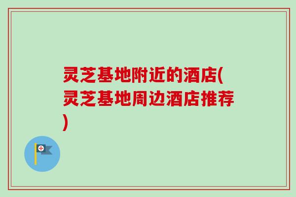灵芝基地附近的酒店(灵芝基地周边酒店推荐)